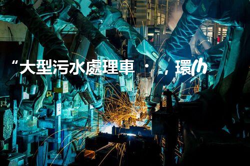 “大型污水處理車，環(huán)保先鋒，守護(hù)碧水藍(lán)天！”